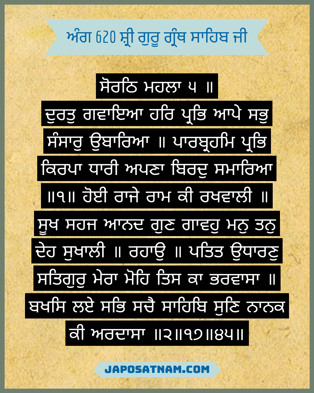 ਸੋਰਠਿ ਮਹਲਾ ੫ ॥ ਦੁਰਤੁ ਗਵਾਇਆ ਹਰਿ ਪ੍ਰਭਿ ਆਪੇ ਸਭੁ ਸੰਸਾਰੁ ਉਬਾਰਿਆ ॥ ਪਾਰਬ੍ਰਹਮਿ ਪ੍ਰਭਿ ਕਿਰਪਾ ਧਾਰੀ ਅਪਣਾ ਬਿਰਦੁ ਸਮਾਰਿਆ ॥੧॥ ਹੋਈ ਰਾਜੇ ਰਾਮ ਕੀ ਰਖਵਾਲੀ ॥ ਸੂਖ ਸਹਜ ਆਨਦ ਗੁਣ ਗਾਵਹੁ ਮਨੁ ਤਨੁ ਦੇਹ ਸੁਖਾਲੀ ॥ ਰਹਾਉ ॥ ਪਤਿਤ ਉਧਾਰਣੁ ਸਤਿਗੁਰੁ ਮੇਰਾ ਮੋਹਿ ਤਿਸ ਕਾ ਭਰਵਾਸਾ ॥ ਬਖਸਿ ਲਏ ਸਭਿ ਸਚੈ ਸਾਹਿਬਿ ਸੁਣਿ ਨਾਨਕ ਕੀ ਅਰਦਾਸਾ ॥੨॥੧੭॥੪੫॥ 